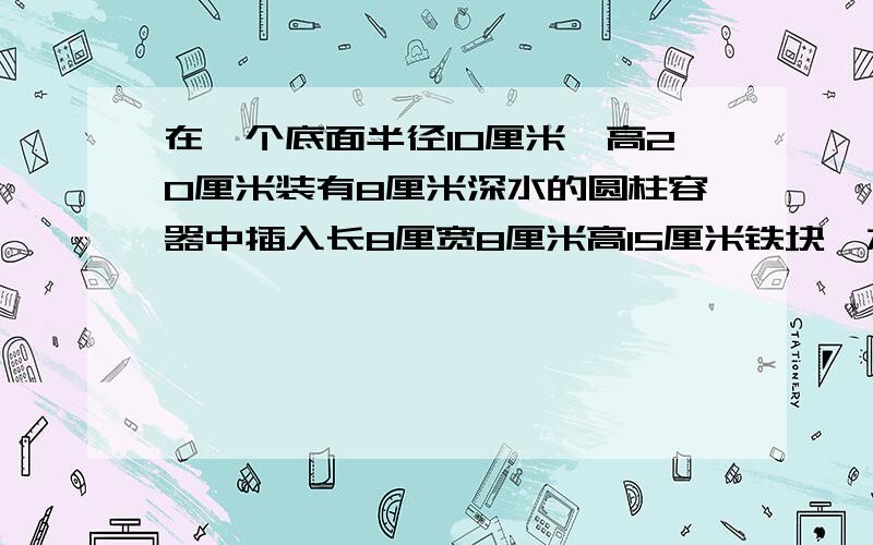 在一个底面半径10厘米,高20厘米装有8厘米深水的圆柱容器中插入长8厘宽8厘米高15厘米铁块,水面上升几厘米