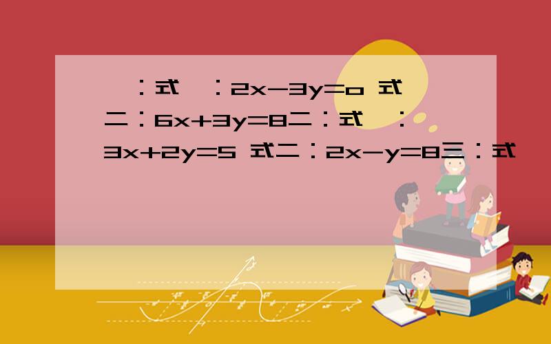 一：式一：2x-3y=o 式二：6x+3y=8二：式一：3x+2y=5 式二：2x-y=8三：式一：4x+5y=-19 式二：3x-2y=3四：式一：3x+4x=10 式二：4x+y-9=0如题了可以用带入法的要用带入法不可以的用加减消元法不了全部用