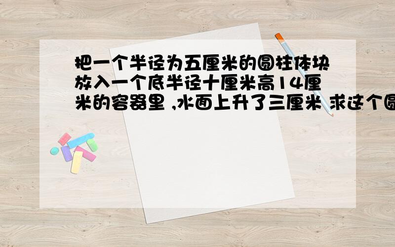 把一个半径为五厘米的圆柱体块放入一个底半径十厘米高14厘米的容器里 ,水面上升了三厘米 求这个圆柱铁块的体积!