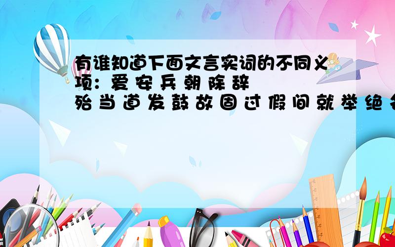 有谁知道下面文言实词的不同义项：爱 安 兵 朝 除 辞 殆 当 道 发 鼓 故 固 过 假 间 就 举 绝 名 穷 胜 使 书 属 通 恶 谢 .