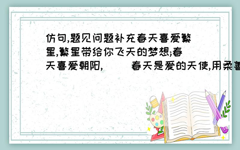 仿句,题见问题补充春天喜爱繁星,繁星带给你飞天的梦想;春天喜爱朝阳,（ ）春天是爱的天使,用柔善的心碰撞每一个小小的生命；春天是幸福的母亲,（ ）.