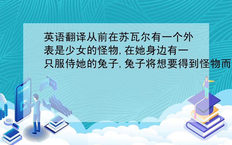 英语翻译从前在苏瓦尔有一个外表是少女的怪物,在她身边有一只服侍她的兔子,兔子将想要得到怪物而接近的人,用自己可怕的力量统统排除,怪物她会施舍那些不幸的人们,而给她跑腿干活的