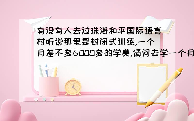 有没有人去过珠海和平国际语言村听说那里是封闭式训练,一个月差不多6000多的学费,请问去学一个月作用大吗?有去过的吗?我市打算长期，一年时间请问您说的是哪所学校？费用是什么样的