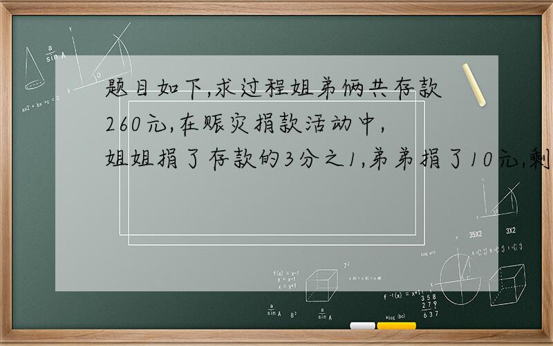 题目如下,求过程姐弟俩共存款260元,在赈灾捐款活动中,姐姐捐了存款的3分之1,弟弟捐了10元,剩下的钱两人一样多.原来姐弟俩各有存款多少元?