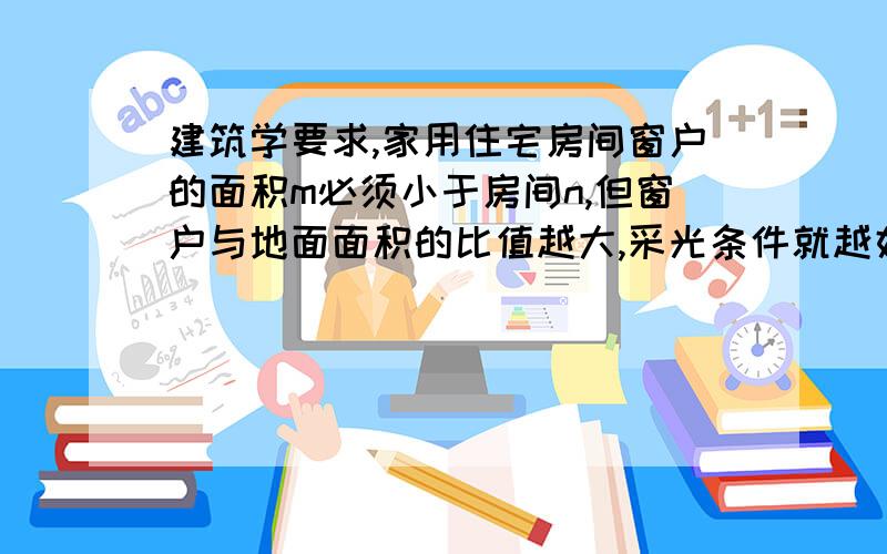 建筑学要求,家用住宅房间窗户的面积m必须小于房间n,但窗户与地面面积的比值越大,采光条件就越好,小明提出把房间的窗户和地面都增加相同的面积a,以改善采光条件,他这样做能达到目的吗?