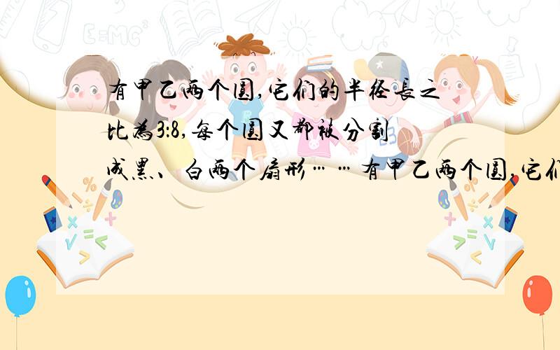 有甲乙两个圆,它们的半径长之比为3：8,每个圆又都被分割成黑、白两个扇形……有甲乙两个圆,它们的半径长之比为3：8,每个圆又都被分割成黑、白两个扇形,其中甲圆被分成的黑、白两个扇