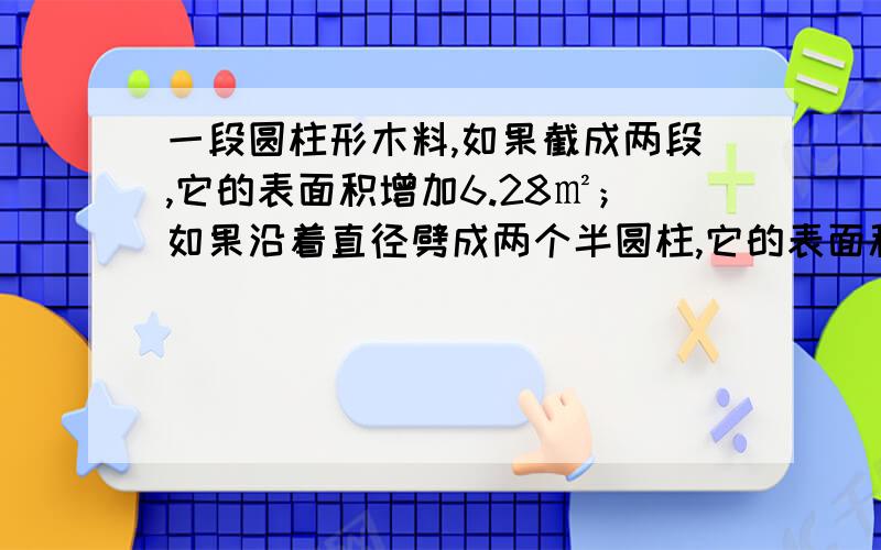 一段圆柱形木料,如果截成两段,它的表面积增加6.28㎡；如果沿着直径劈成两个半圆柱,它的表面积增加40㎡求这段木料的表面积.