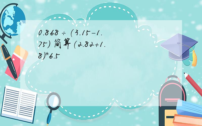 0.868÷(3.15-1.75) 简算(2.82+1.8)*6.5