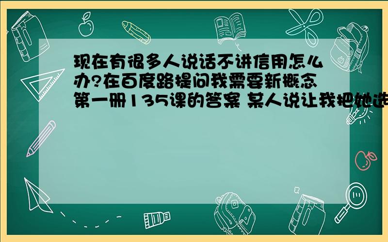 现在有很多人说话不讲信用怎么办?在百度路提问我需要新概念第一册135课的答案 某人说让我把她选为最佳答案 然后给我一网站 我就把他选为最佳答案 可是我一问他我的网站呢 他竟然说没