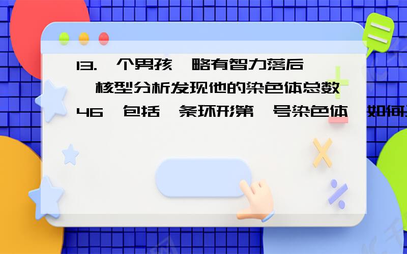 13.一个男孩,略有智力落后,核型分析发现他的染色体总数46,包括一条环形第一号染色体,如何正确书写他的核型符号?A.46,XY,+r(1)B.46,XY,+(r1)C.46,XY,+r(1-)D.46,XY,r(1-)E.46,XY,r(1)14.一个15/21易位型Down综合