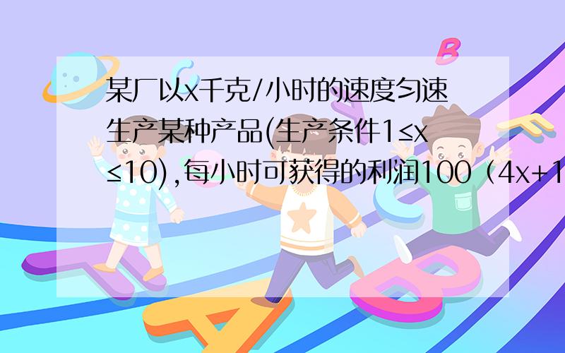 某厂以x千克/小时的速度匀速生产某种产品(生产条件1≤x≤10),每小时可获得的利润100（4x+1-3/x)元1 要是生产该产品一小时获得的利润不低于1200,求x的取值范围2 要使生产120前额该产品获得的利