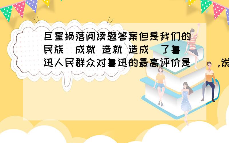 巨星损落阅读题答案但是我们的民族(成就 造就 造成)了鲁迅人民群众对鲁迅的最高评价是（ ）,说说你对这个的理解.哪一条挽联给你留下的印象最深刻,请摘抄下来,并谈谈你的理解.巨星是指