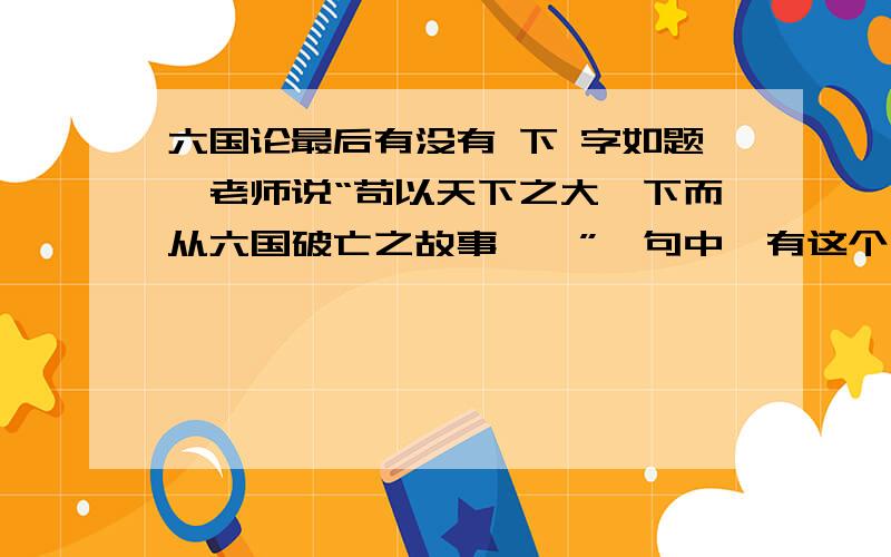 六国论最后有没有 下 字如题,老师说“苟以天下之大,下而从六国破亡之故事……”一句中,有这个“下”字是错误的,真正情况为没有,让我们删去.小生谢过.（区区薄礼还请高手笑纳!）最好给