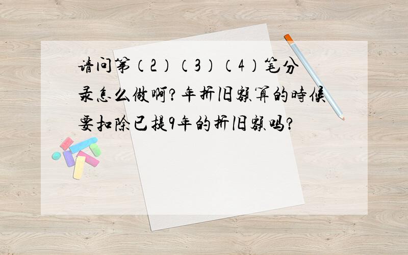 请问第（2）（3）（4）笔分录怎么做啊?年折旧额算的时候要扣除已提9年的折旧额吗?