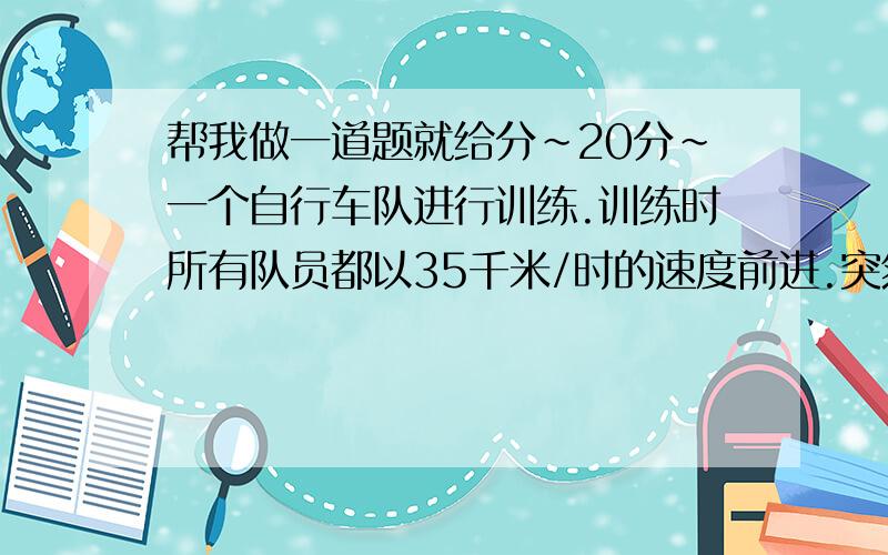 帮我做一道题就给分~20分~一个自行车队进行训练.训练时所有队员都以35千米/时的速度前进.突然.一号队员以45千米/时的速度独自行进.进行10千米后掉转车头.仍以45千米/时的速度往回骑.直到