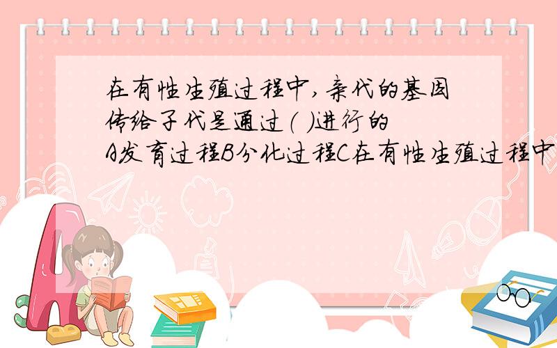 在有性生殖过程中,亲代的基因传给子代是通过（ ）进行的 A发育过程B分化过程C在有性生殖过程中,亲代的基因传给子代是通过（ ）进行的