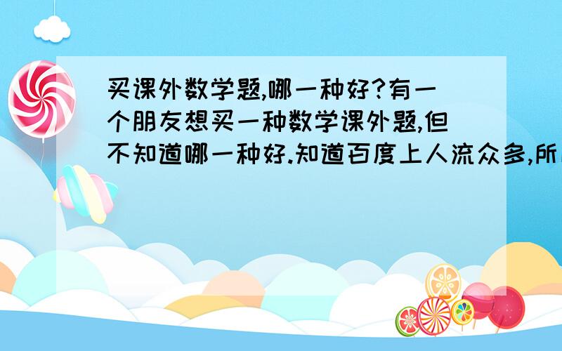 买课外数学题,哪一种好?有一个朋友想买一种数学课外题,但不知道哪一种好.知道百度上人流众多,所以特意来提问,像什么《奥林匹克数学》那些的,请多多指教!