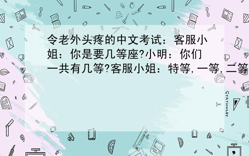 令老外头疼的中文考试：客服小姐：你是要几等座?小明：你们一共有几等?客服小姐：特等,一等,二等,等等,二等要多等一等.小明：我看下,等一等.客服小姐：别等了,再等一等也没了.小明：