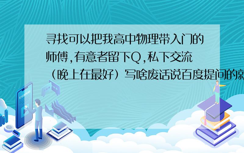 寻找可以把我高中物理带入门的师傅,有意者留下Q,私下交流（晚上在最好）写啥废话说百度提问的就一边去吧,谢绝费笔,如有此等绝不采纳