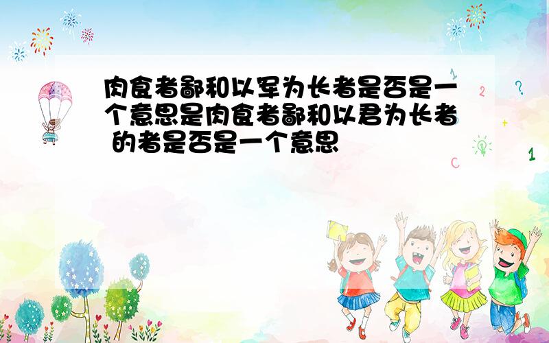 肉食者鄙和以军为长者是否是一个意思是肉食者鄙和以君为长者 的者是否是一个意思