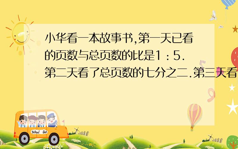 小华看一本故事书,第一天已看的页数与总页数的比是1：5.第二天看了总页数的七分之二.第三天看了第三天看了23页.总共多少页