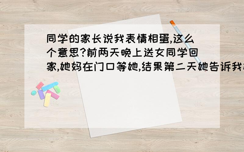 同学的家长说我表情相蛋,这么个意思?前两天晚上送女同学回家,她妈在门口等她,结果第二天她告诉我她妈说我表情相蛋,我就想知道我怎么像蛋了?临走时莞尔一笑是相蛋?