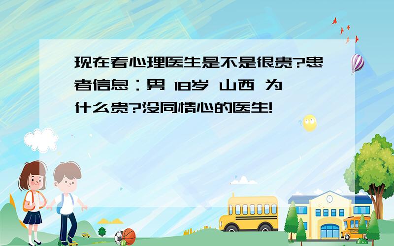 现在看心理医生是不是很贵?患者信息：男 18岁 山西 为什么贵?没同情心的医生!