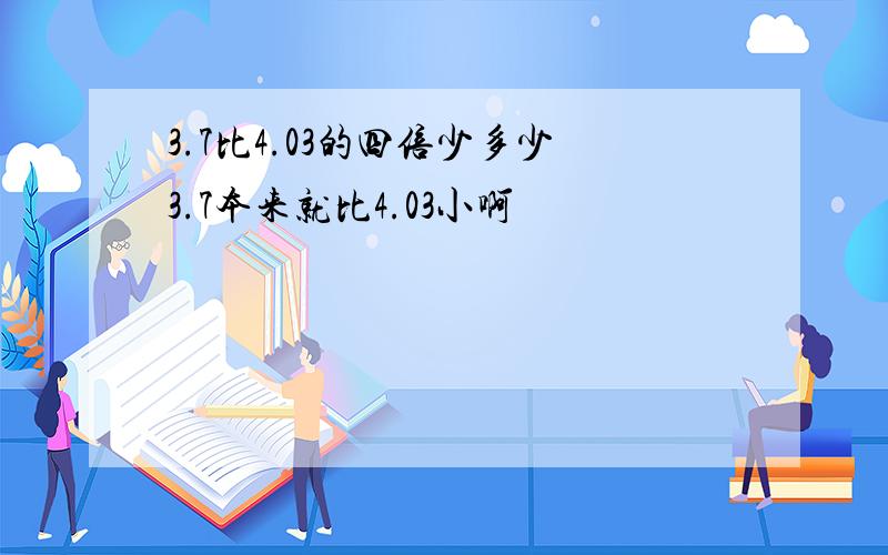 3.7比4.03的四倍少多少3.7本来就比4.03小啊