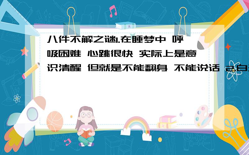 八件不解之谜1.在睡梦中 呼吸困难 心跳很快 实际上是意识清醒 但就是不能翻身 不能说话 2.白天在哪发生过的一件事 或者看见的一种场景很眼熟 似曾以前经历过 甚至都能感觉出来后面要发