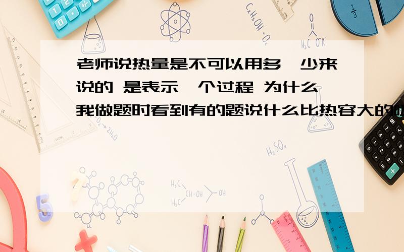 老师说热量是不可以用多、少来说的 是表示一个过程 为什么我做题时看到有的题说什么比热容大的吸收热量多啊?