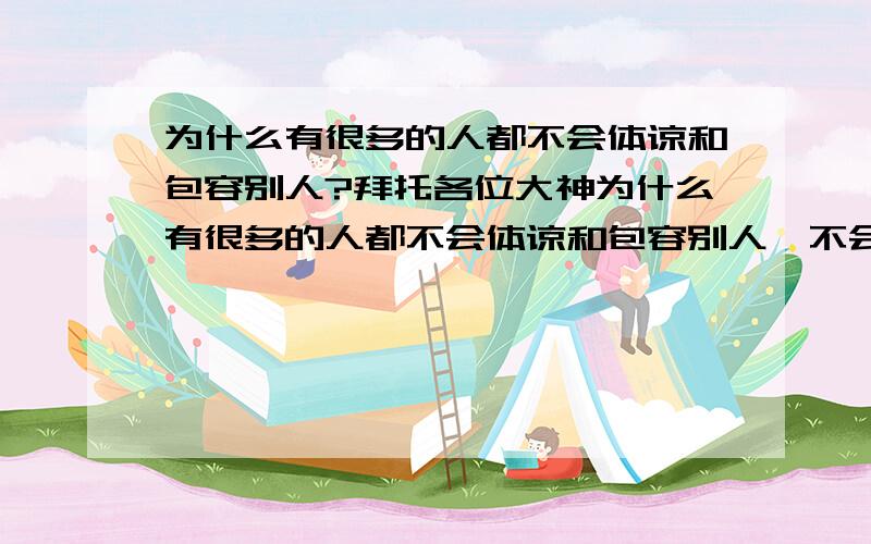 为什么有很多的人都不会体谅和包容别人?拜托各位大神为什么有很多的人都不会体谅和包容别人,不会冷静去分析,一直以为自己是对的?