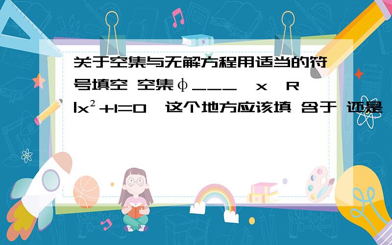 关于空集与无解方程用适当的符号填空 空集φ___{x∈R|x²+1=0}这个地方应该填 含于 还是 等于 1.为空集是任何集合的子集所以可以填 含于 2.这个方程是无解方程 所以它貌似也是一个空集 所