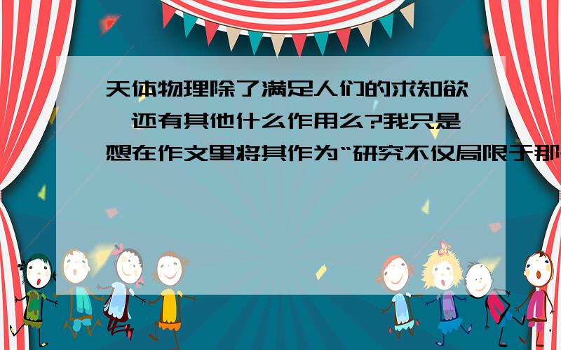 天体物理除了满足人们的求知欲,还有其他什么作用么?我只是想在作文里将其作为“研究不仅局限于那些有实用价值而有些是为了满足人们的求知欲”这个观点的证例