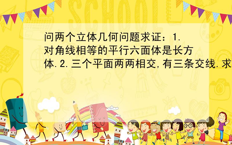 问两个立体几何问题求证：1.对角线相等的平行六面体是长方体.2.三个平面两两相交,有三条交线.求证：这三条交线交于一点或互相平行.