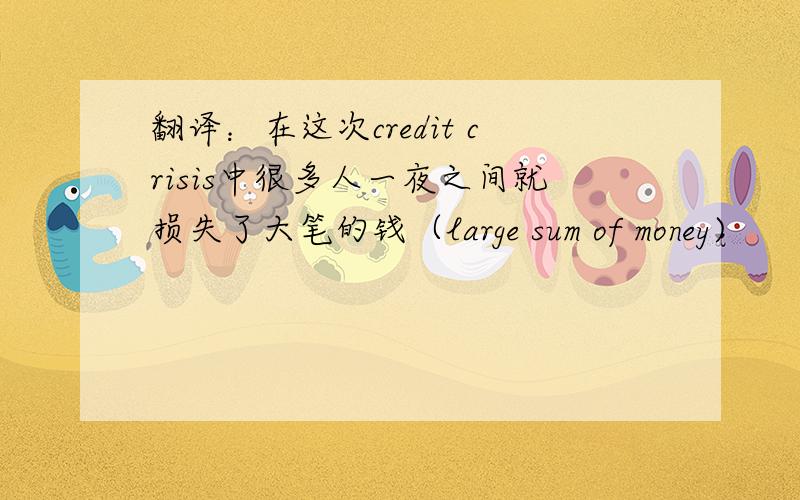 翻译：在这次credit crisis中很多人一夜之间就损失了大笔的钱（large sum of money)