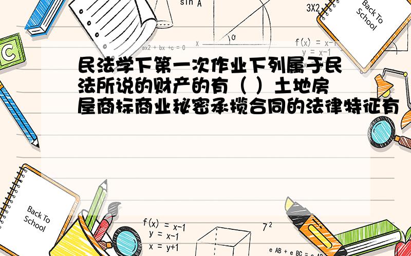 民法学下第一次作业下列属于民法所说的财产的有（ ）土地房屋商标商业秘密承揽合同的法律特征有（ ）.它是承揽人按照做人的要求以完成了定工作为内容而订立的合同承揽人完成的工作