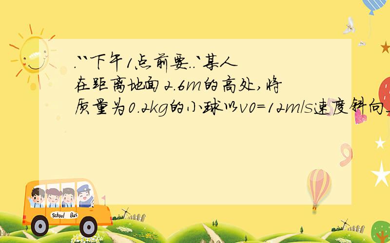 .``下午1点前要..`某人在距离地面2.6m的高处,将质量为0.2kg的小球以v0=12m/s速度斜向上抛出,小球的初速度方向与水平方向之间的夹角为30°,g取10m/s^2,求：（1）人抛球时对球做多少功?（2）若不计