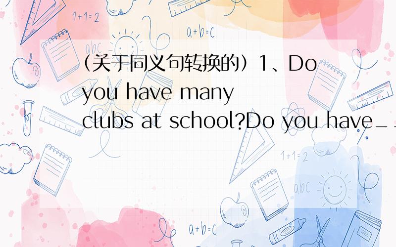 （关于同义句转换的）1、Do you have many clubs at school?Do you have_______ _______ clubs at school?2、I am eleven years old this year._______ ________ ________ eleven this year.