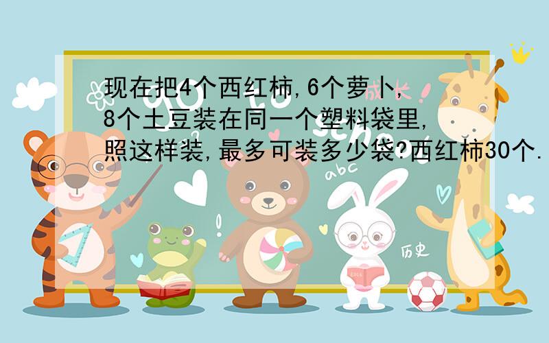 现在把4个西红柿,6个萝卜,8个土豆装在同一个塑料袋里,照这样装,最多可装多少袋?西红柿30个.萝卜40.土豆65个