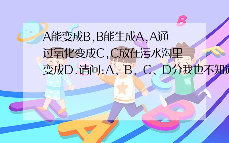 A能变成B,B能生成A,A通过氧化变成C,C放在污水沟里变成D.请问:A、B、C、D分我也不知道是啥...听虽人说的