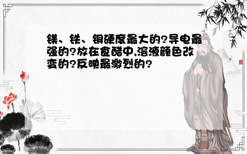 镁、铁、铜硬度最大的?导电最强的?放在食醋中,溶液颜色改变的?反映最激烈的?