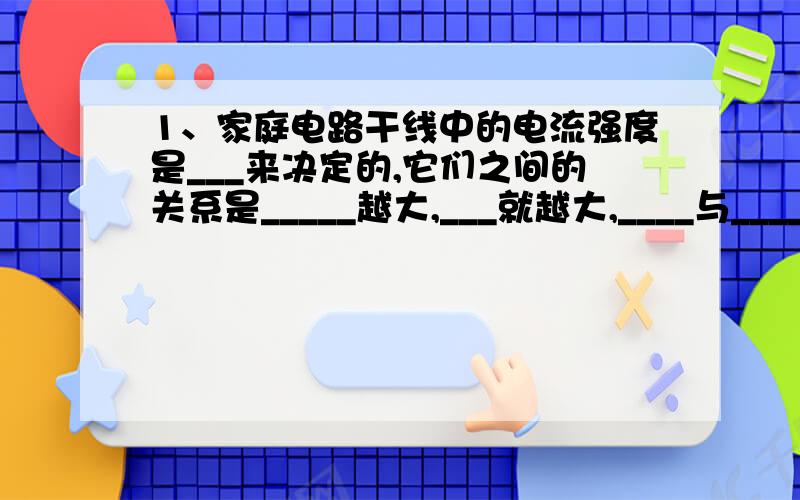 1、家庭电路干线中的电流强度是___来决定的,它们之间的关系是_____越大,___就越大,____与____成正比.