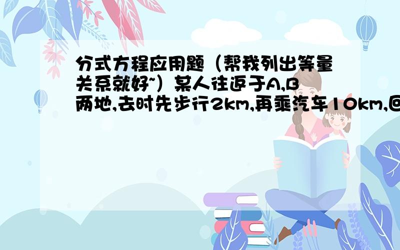 分式方程应用题（帮我列出等量关系就好~）某人往返于A,B两地,去时先步行2km,再乘汽车10km,回来时骑自行车,来去所用的时间恰好一样,已知汽车每小时比这人步行多走16km,这人骑自行车比步行