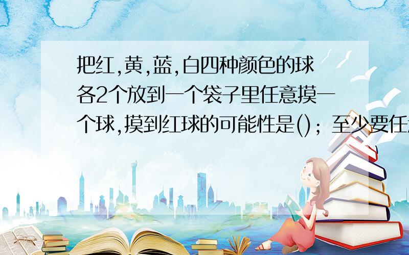 把红,黄,蓝,白四种颜色的球各2个放到一个袋子里任意摸一个球,摸到红球的可能性是()；至少要任意摸出（）个球才可以保证摸到的两个颜色相同颜色的球.紧急快!要告诉我为什么