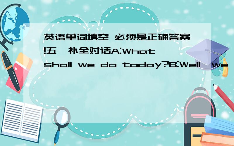 英语单词填空 必须是正确答案!五、补全对话A:What shall we do today?B:Well,we could visit the old town of this city.There we can see many small and quiet streets with green (1)____________on both sides.Their leaves almost cover all th