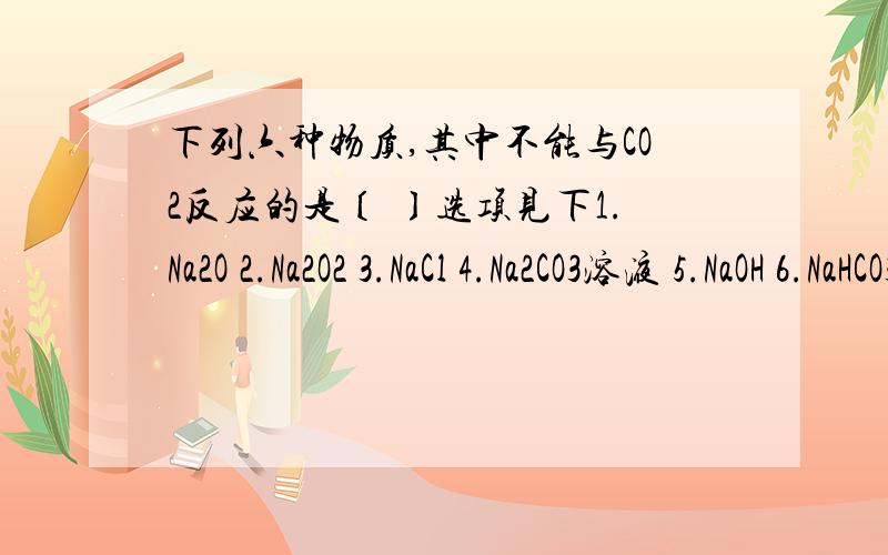 下列六种物质,其中不能与CO2反应的是〔 〕选项见下1.Na2O 2.Na2O2 3.NaCl 4.Na2CO3溶液 5.NaOH 6.NaHCO3A.[1,4] B.[2,3] C.[3,6] D.[5,6]为什么,并请帮我把 Na2CO3溶液与CO2的反应方程式写出来.