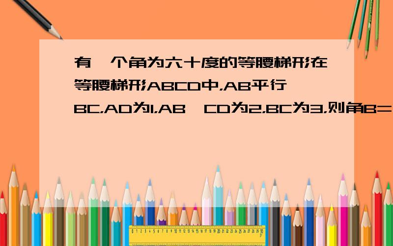 有一个角为六十度的等腰梯形在等腰梯形ABCD中，AB平行BC，AD为1，AB、CD为2，BC为3，则角B=（）（图自己画）