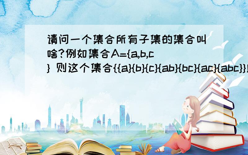 请问一个集合所有子集的集合叫啥?例如集合A={a,b,c} 则这个集合{{a}{b}{c}{ab}{bc}{ac}{abc}}应该叫什么名字,用什么数学符号表示?