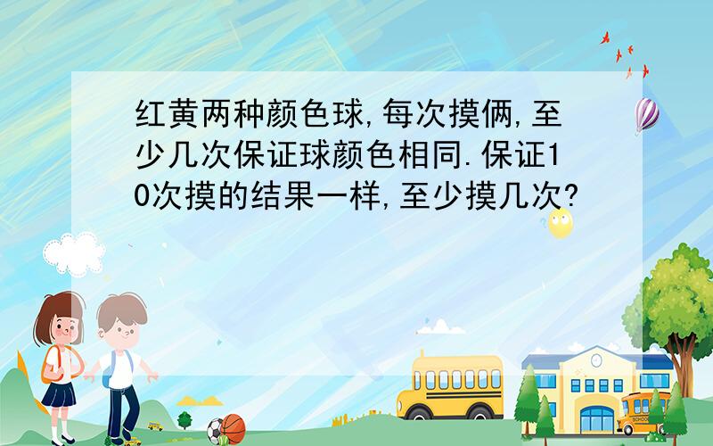 红黄两种颜色球,每次摸俩,至少几次保证球颜色相同.保证10次摸的结果一样,至少摸几次?