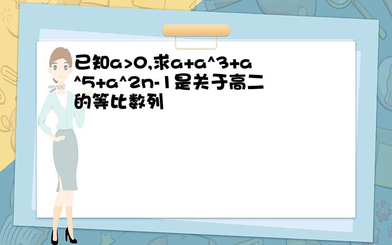 已知a>0,求a+a^3+a^5+a^2n-1是关于高二的等比数列